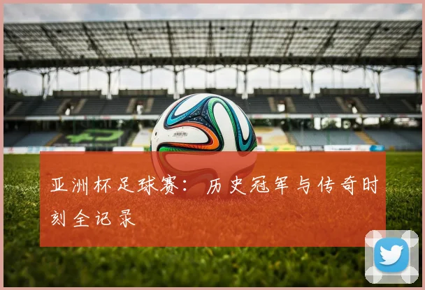亚洲杯足球赛：历史冠军与传奇时刻全记录