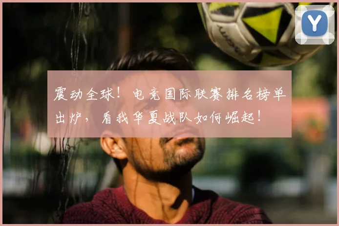 震动全球！电竞国际联赛排名榜单出炉，看我华夏战队如何崛起！